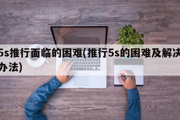 5s推行面临的困难(推行5s的困难及解决办法)